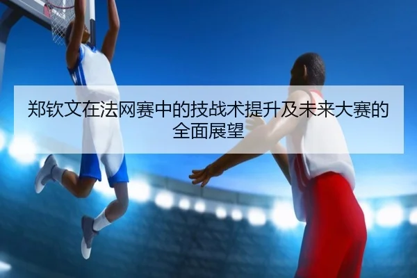 郑钦文在法网赛中的技战术提升及未来大赛的全面展望 | PG ELECTRONIC